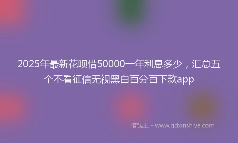 2025年最新花呗借50000一年利息多少，汇总五个不看征信无视黑白百分百下款app