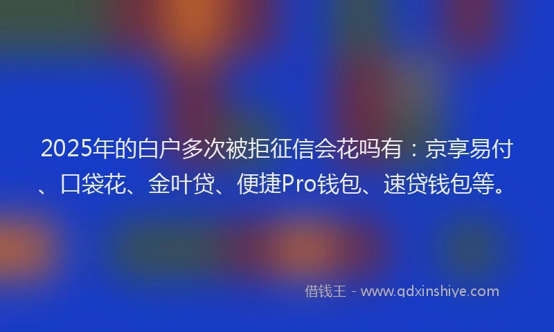 2025年的白户多次被拒征信会花吗有：京享易付、口袋花、金叶贷、便捷Pro钱包、速贷钱包等。