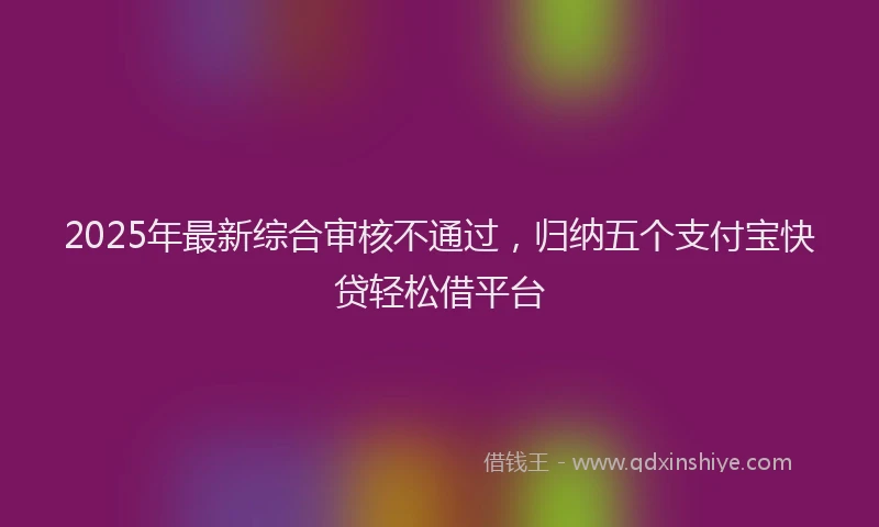 2025年最新综合审核不通过，归纳五个支付宝快贷轻松借平台