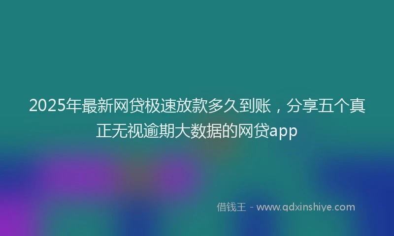2025年最新网贷极速放款多久到账，分享五个真正无视逾期大数据的网贷app