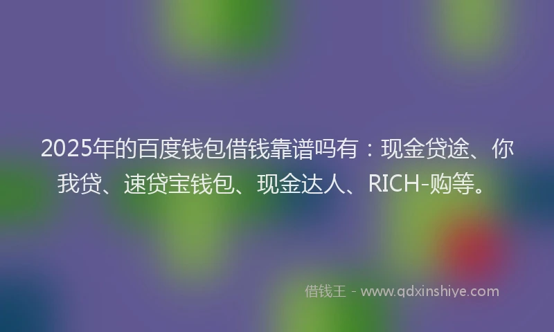 2025年的百度钱包借钱靠谱吗有：现金贷途、你我贷、速贷宝钱包、现金达人、RICH-购等。
