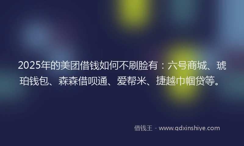 2025年的美团借钱如何不刷脸有：六号商城、琥珀钱包、森森借呗通、爱帮米、捷越巾帼贷等。