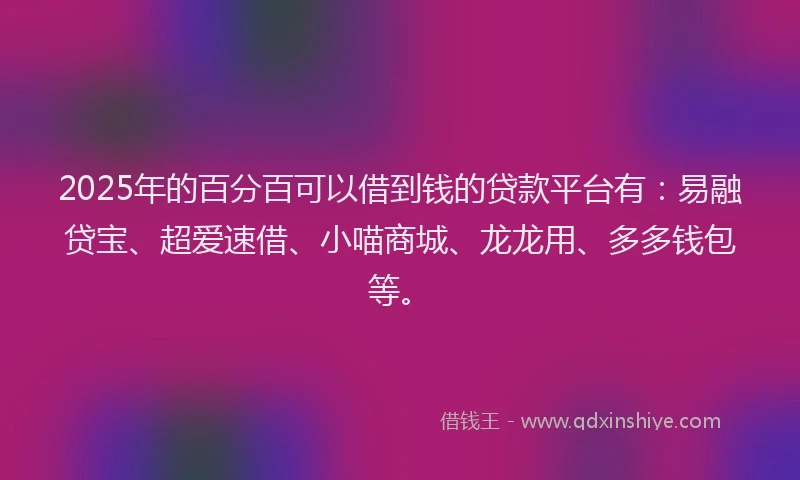 2025年的百分百可以借到钱的贷款平台有：易融贷宝、超爱速借、小喵商城、龙龙用、多多钱包等。