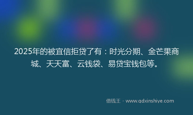 2025年的被宜信拒贷了有：时光分期、金芒果商城、天天富、云钱袋、易贷宝钱包等。