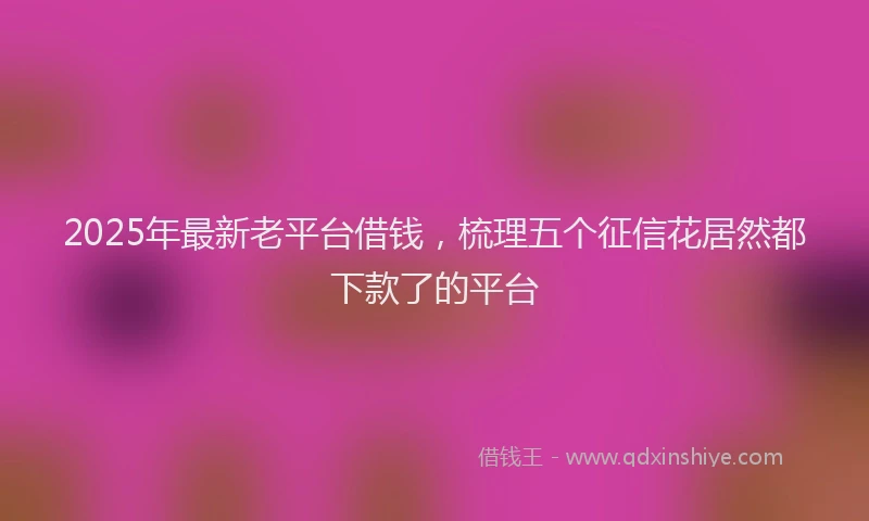 2025年最新老平台借钱，梳理五个征信花居然都下款了的平台
