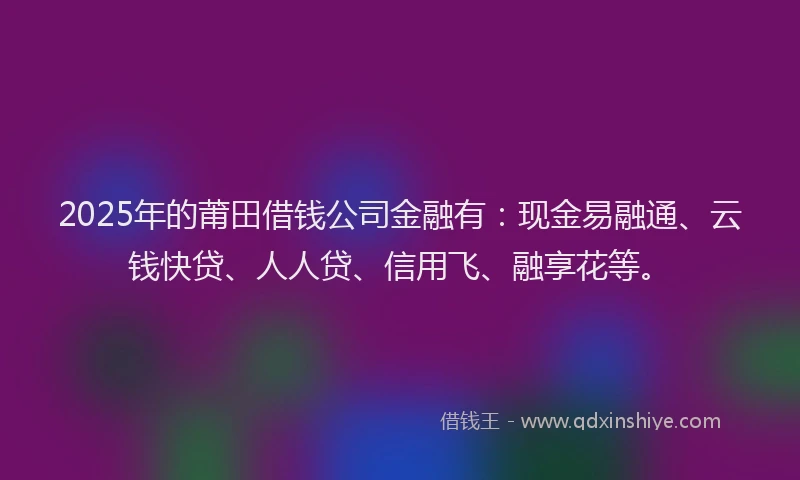 2025年的莆田借钱公司金融有：现金易融通、云钱快贷、人人贷、信用飞、融享花等。