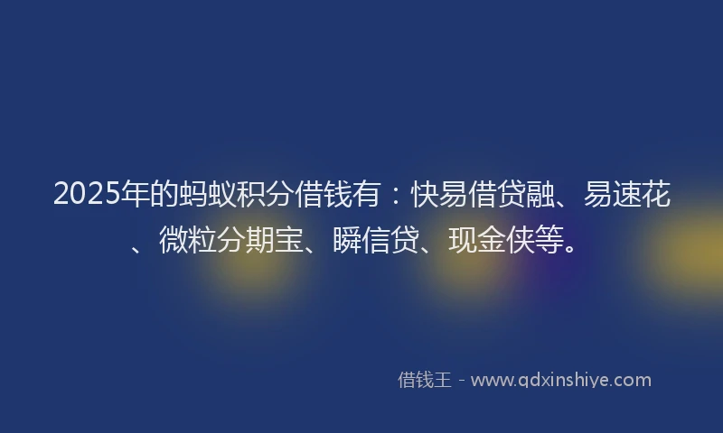 2025年的蚂蚁积分借钱有：快易借贷融、易速花、微粒分期宝、瞬信贷、现金侠等。