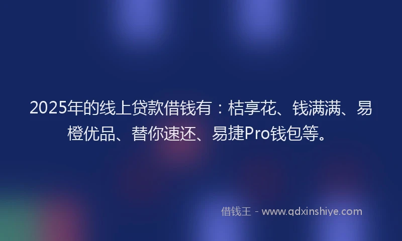 2025年的线上贷款借钱有：桔享花、钱满满、易橙优品、替你速还、易捷Pro钱包等。