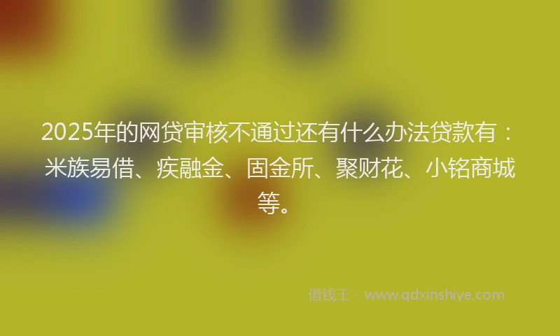 2025年的网贷审核不通过还有什么办法贷款有：米族易借、疾融金、固金所、聚财花、小铭商城等。