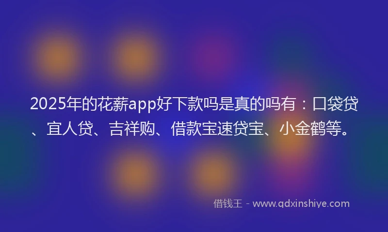 2025年的花薪app好下款吗是真的吗有:口袋贷、宜人贷、吉祥购、借款宝速贷宝、小金鹤等。