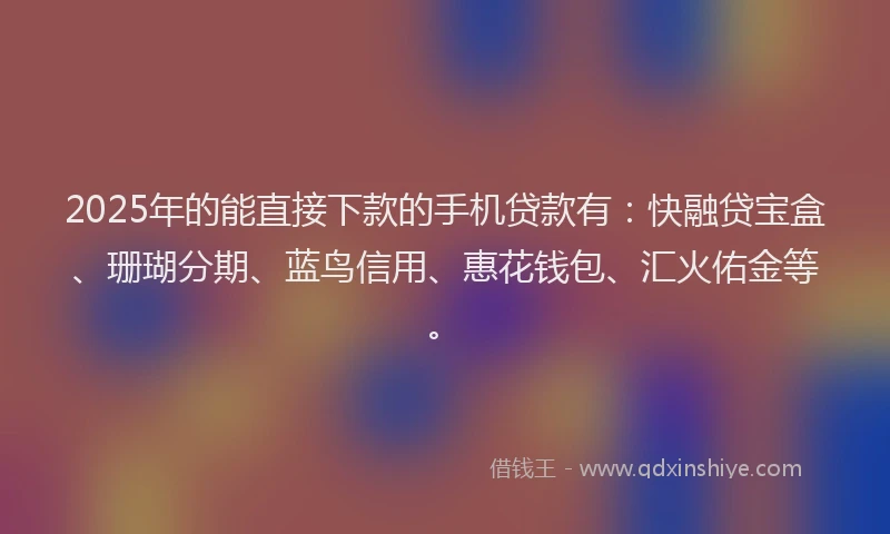 2025年的能直接下款的手机贷款有：快融贷宝盒、珊瑚分期、蓝鸟信用、惠花钱包、汇火佑金等。