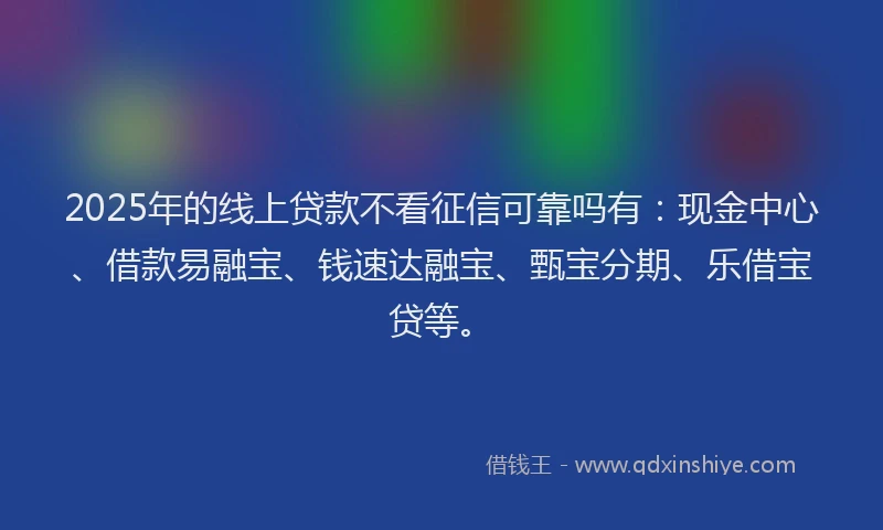 2025年的线上贷款不看征信可靠吗有：现金中心、借款易融宝、钱速达融宝、甄宝分期、乐借宝贷等。