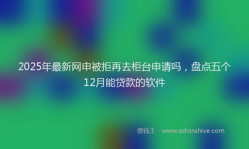 2025年最新网申被拒再去柜台申请吗，盘点五个12月能贷款的软件
