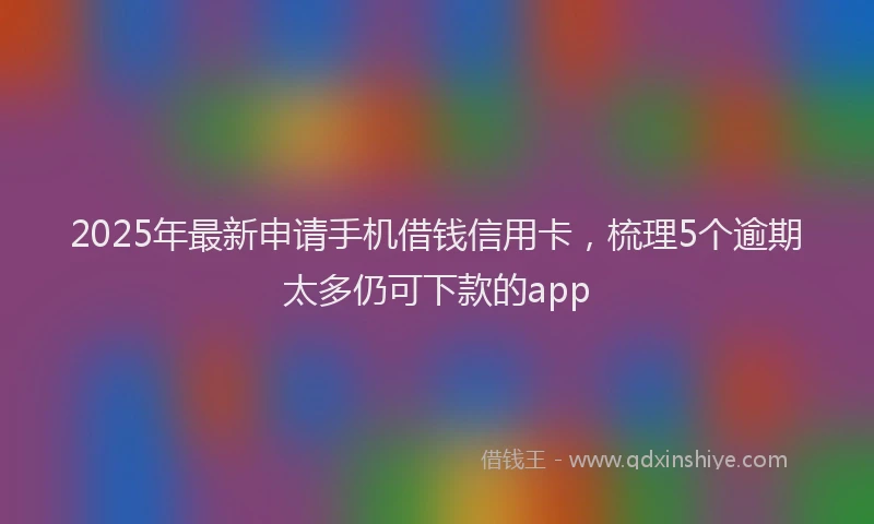2025年最新申请手机借钱信用卡，梳理5个逾期太多仍可下款的app