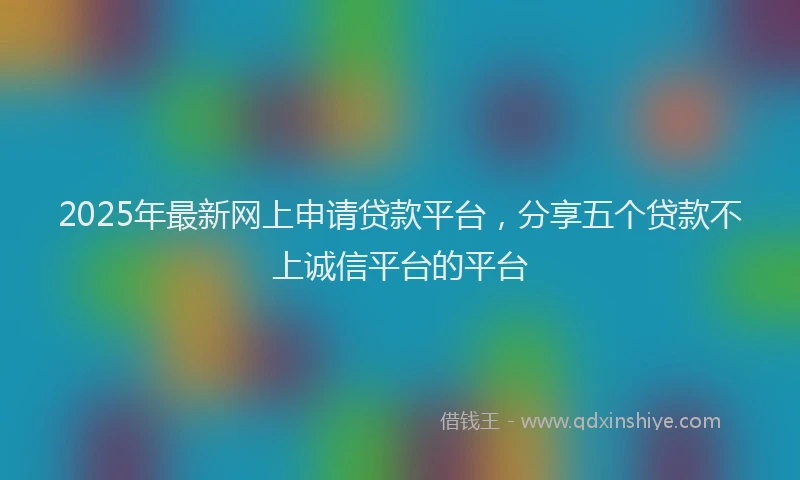 2025年最新网上申请贷款平台，分享五个贷款不上诚信平台的平台