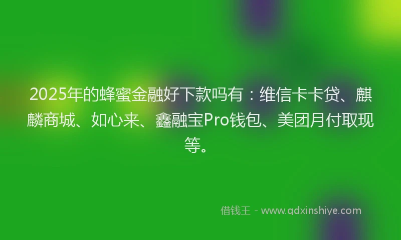 2025年的蜂蜜金融好下款吗有：维信卡卡贷、麒麟商城、如心来、鑫融宝Pro钱包、美团月付取现等。
