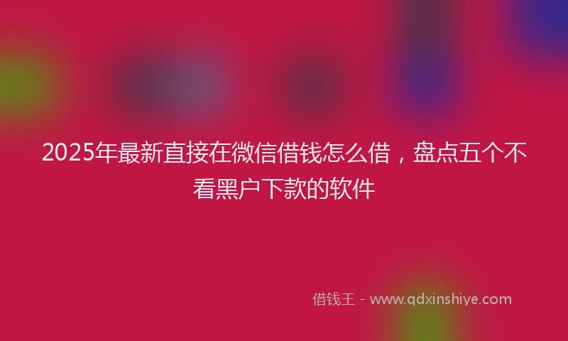 2025年最新直接在微信借钱怎么借，盘点五个不看黑户下款的软件