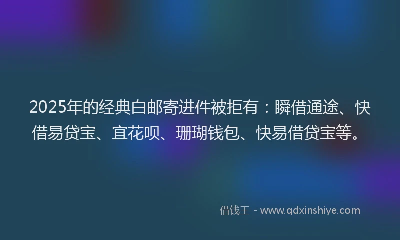 2025年的经典白邮寄进件被拒有：瞬借通途、快借易贷宝、宜花呗、珊瑚钱包、快易借贷宝等。
