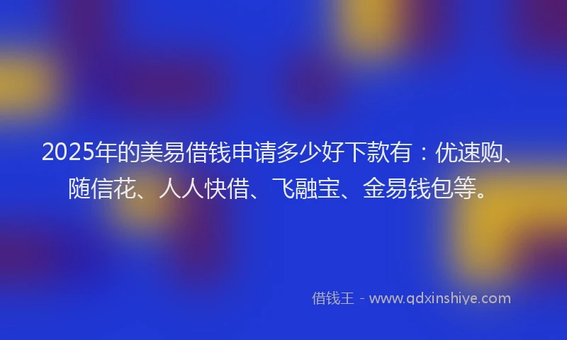 2025年的美易借钱申请多少好下款有：优速购、随信花、人人快借、飞融宝、金易钱包等。
