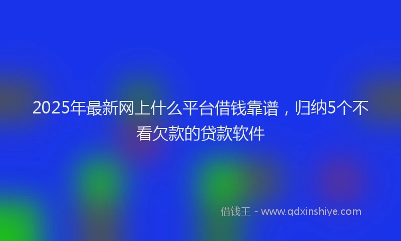 2025年最新网上什么平台借钱靠谱，归纳5个不看欠款的贷款软件