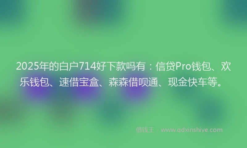 2025年的白户714好下款吗有：信贷Pro钱包、欢乐钱包、速借宝盒、森森借呗通、现金快车等。