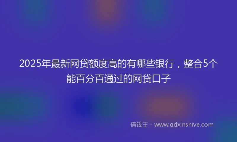 2025年最新网贷额度高的有哪些银行，整合5个能百分百通过的网贷口子