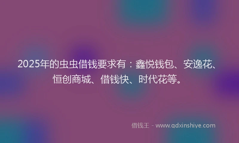 2025年的虫虫借钱要求有：鑫悦钱包、安逸花、恒创商城、借钱快、时代花等。