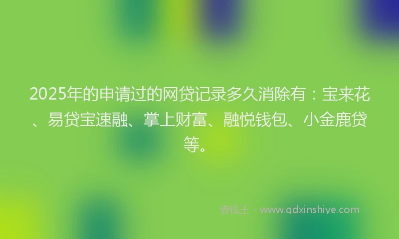 2025年的申请过的网贷记录多久消除有：宝来花、易贷宝速融、掌上财富、融悦钱包、小金鹿贷等。