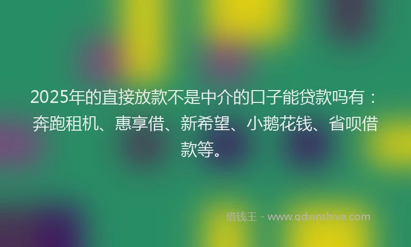 2025年的直接放款不是中介的口子能贷款吗有：奔跑租机、惠享借、新希望、小鹅花钱、省呗借款等。