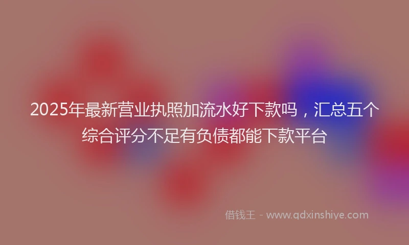 2025年最新营业执照加流水好下款吗，汇总五个综合评分不足有负债都能下款平台