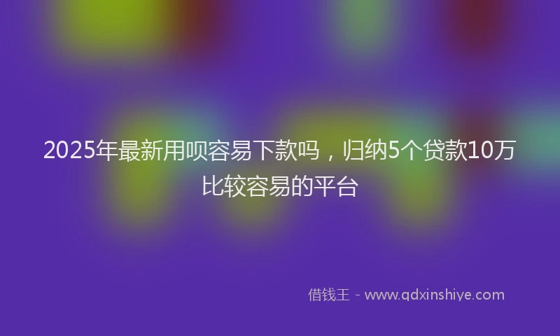 2025年最新用呗容易下款吗，归纳5个贷款10万比较容易的平台