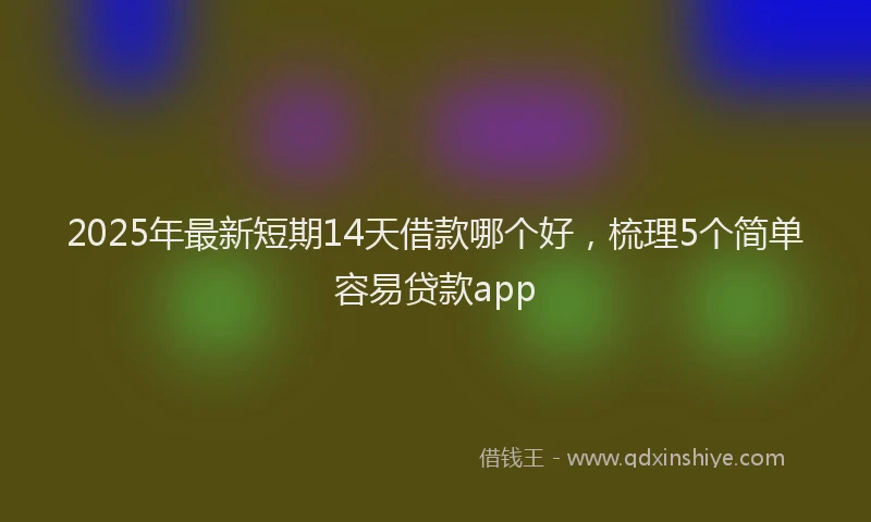 2025年最新短期14天借款哪个好，梳理5个简单容易贷款app