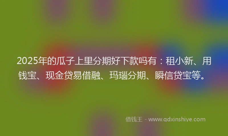 2025年的瓜子上里分期好下款吗有：租小新、用钱宝、现金贷易借融、玛瑙分期、瞬信贷宝等。