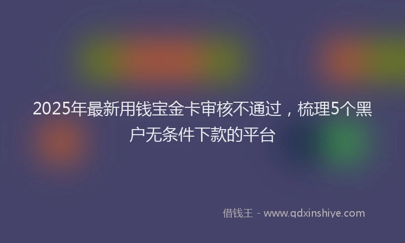 2025年最新用钱宝金卡审核不通过，梳理5个黑户无条件下款的平台