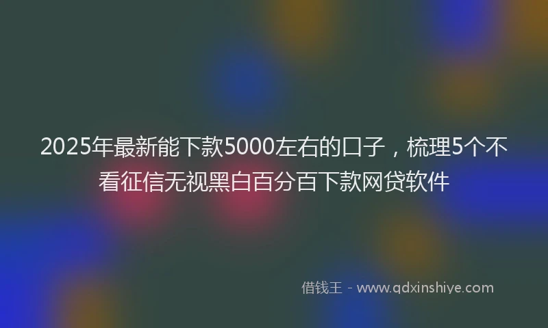 2025年最新能下款5000左右的口子，梳理5个不看征信无视黑白百分百下款网贷软件