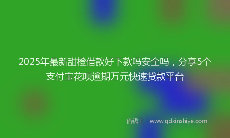 2025年最新甜橙借款好下款吗安全吗，分享5个支付宝花呗逾期万元快速贷款平台