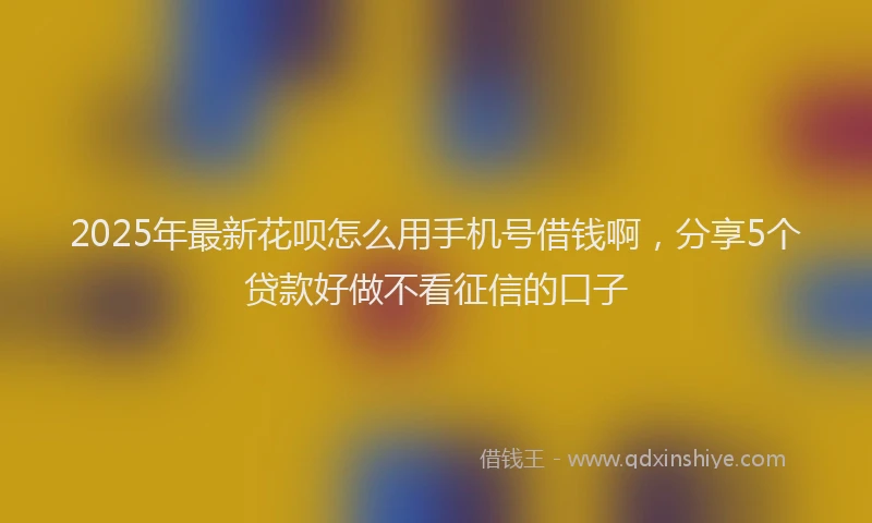 2025年最新花呗怎么用手机号借钱啊，分享5个贷款好做不看征信的口子