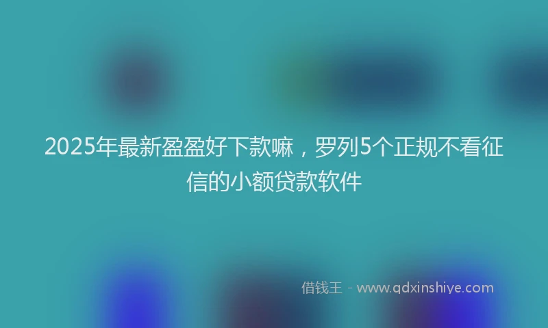 2025年最新盈盈好下款嘛，罗列5个正规不看征信的小额贷款软件