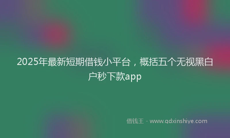 2025年最新短期借钱小平台，概括五个无视黑白户秒下款app
