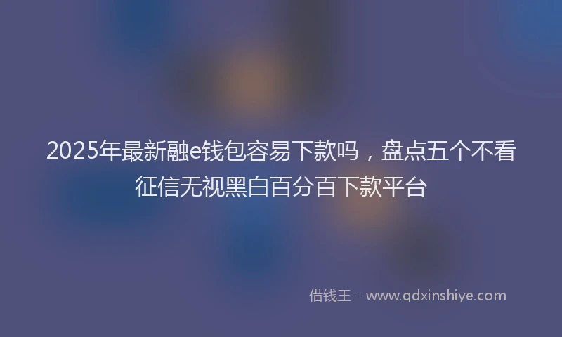 2025年最新融e钱包容易下款吗，盘点五个不看征信无视黑白百分百下款平台