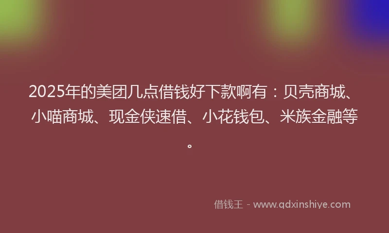 2025年的美团几点借钱好下款啊有：贝壳商城、小喵商城、现金侠速借、小花钱包、米族金融等。