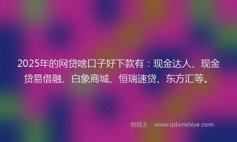 2025年的网贷啥口子好下款有：现金达人、现金贷易借融、白象商城、恒瑞速贷、东方汇等。