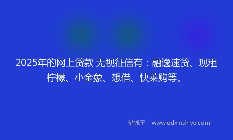 2025年的网上贷款 无视征信有：融逸速贷、现租柠檬、小金象、想借、快莱购等。