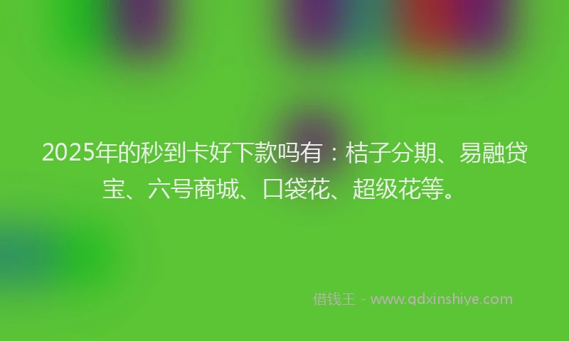 2025年的秒到卡好下款吗有：桔子分期、易融贷宝、六号商城、口袋花、超级花等。