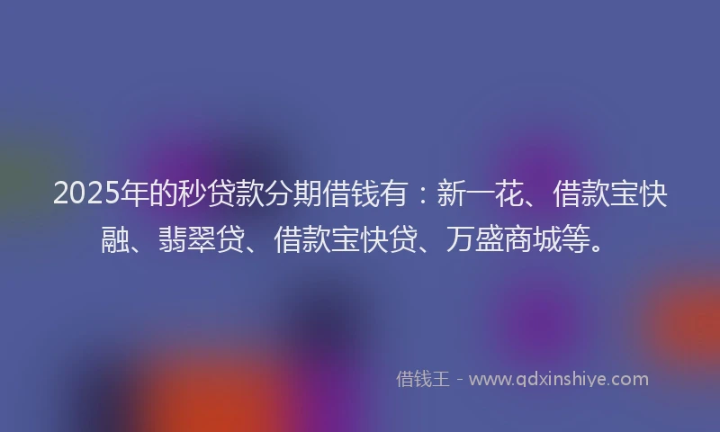 2025年的秒贷款分期借钱有：新一花、借款宝快融、翡翠贷、借款宝快贷、万盛商城等。