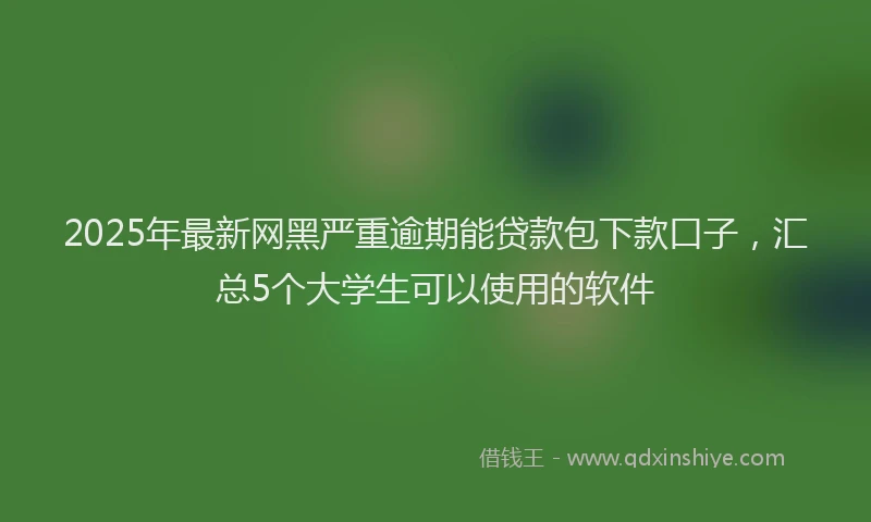 2025年最新网黑严重逾期能贷款包下款口子，汇总5个大学生可以使用的软件