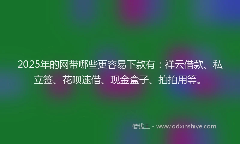 2025年的网带哪些更容易下款有：祥云借款、私立签、花呗速借、现金盒子、拍拍用等。