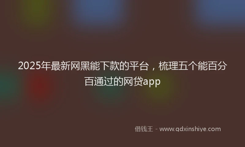 2025年最新网黑能下款的平台，梳理五个能百分百通过的网贷app