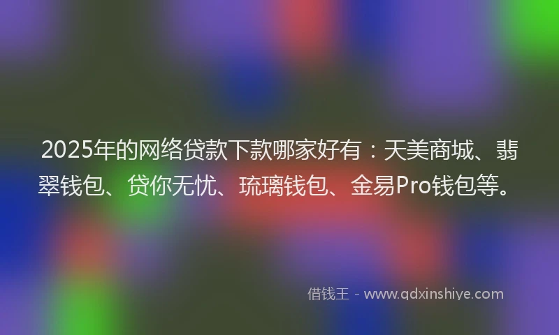 2025年的网络贷款下款哪家好有：天美商城、翡翠钱包、贷你无忧、琉璃钱包、金易Pro钱包等。