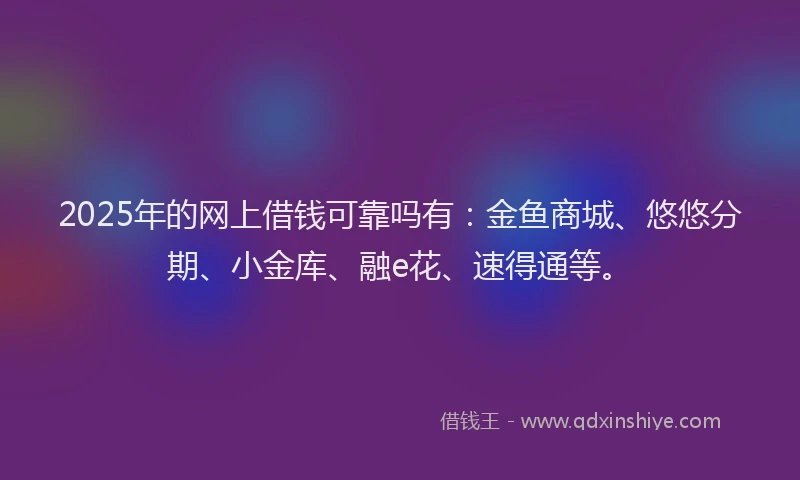 2025年的网上借钱可靠吗有：金鱼商城、悠悠分期、小金库、融e花、速得通等。